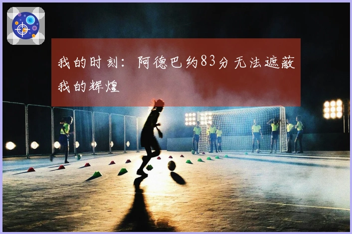 我的时刻：阿德巴约83分无法遮蔽我的辉煌