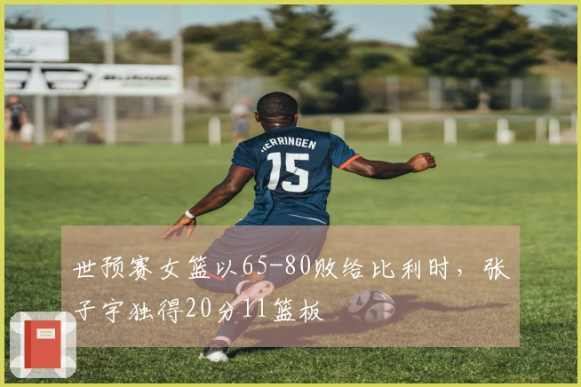 世预赛女篮以65-80败给比利时，张子宇独得20分11篮板