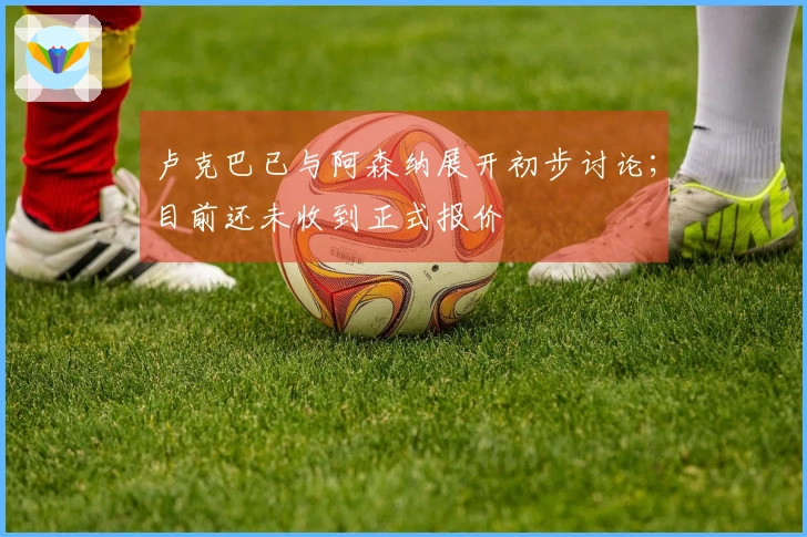 卢克巴已与阿森纳展开初步讨论；目前还未收到正式报价