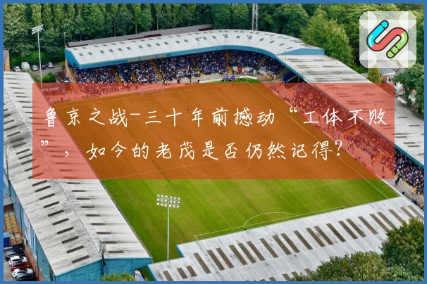 鲁京之战-三十年前撼动“工体不败”，如今的老茂是否仍然记得？