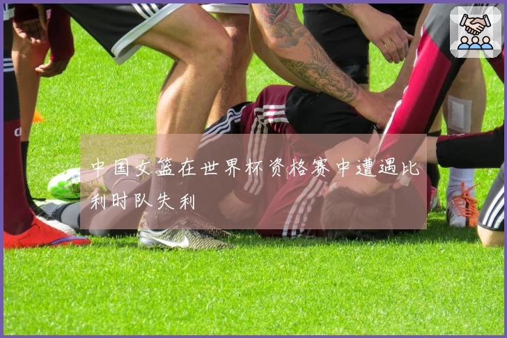 中国女篮在世界杯资格赛中遭遇比利时队失利