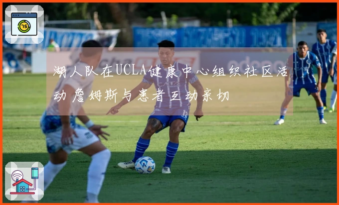 湖人队在UCLA健康中心组织社区活动 詹姆斯与患者互动亲切