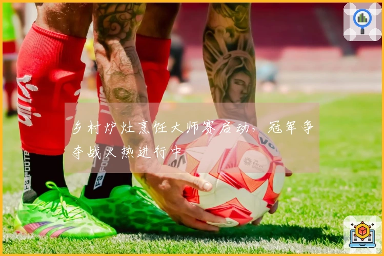 乡村炉灶烹饪大师赛启动，冠军争夺战火热进行中