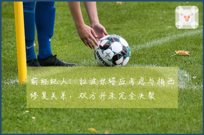 前经纪人：拉波尔塔应考虑与梅西修复关系，双方并未完全决裂