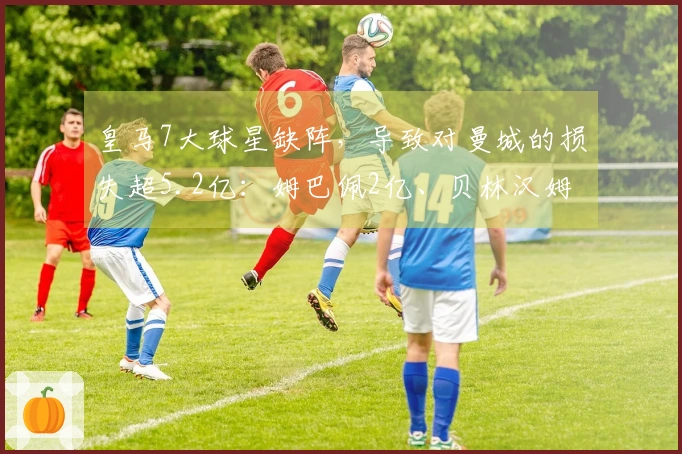皇马7大球星缺阵，导致对曼城的损失超5.2亿：姆巴佩2亿、贝林汉姆1.6亿，利瓦科和阿扎尔各6000万
