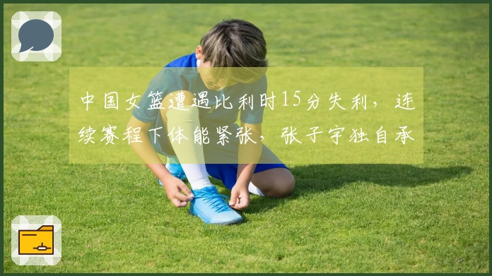 中国女篮遭遇比利时15分失利，连续赛程下体能紧张，张子宇独自承担重任