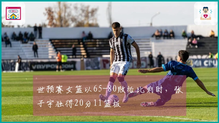 世预赛女篮以65-80败给比利时,张子宇独得20分11篮板