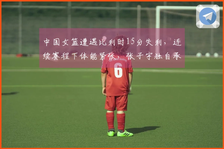中国女篮遭遇比利时15分失利，连续赛程下体能紧张，张子宇独自承担重任
