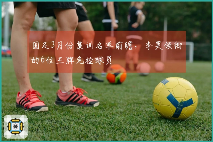 国足3月份集训名单前瞻，李昊领衔的6位王牌免检球员