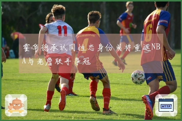 霍华德承认同性恋身份或将重返NBA与老詹联手争冠