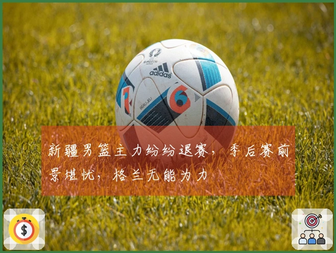 新疆男篮主力纷纷退赛，季后赛前景堪忧，格兰无能为力