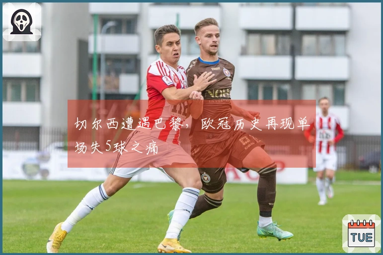 切尔西遭遇巴黎，欧冠历史再现单场失5球之痛