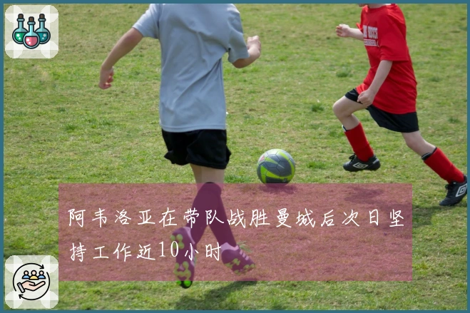 阿韦洛亚在带队战胜曼城后次日坚持工作近10小时