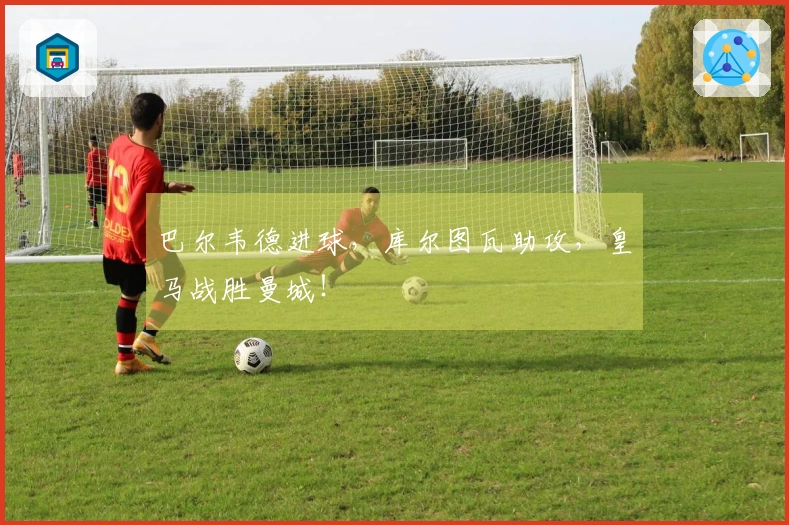 巴尔韦德进球，库尔图瓦助攻，皇马战胜曼城！