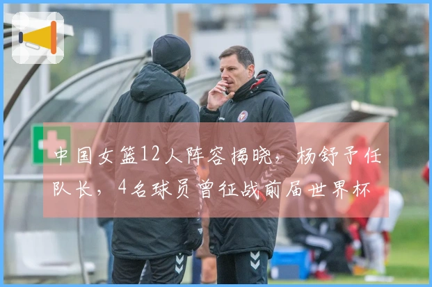 中国女篮12人阵容揭晓，杨舒予任队长，4名球员曾征战前届世界杯