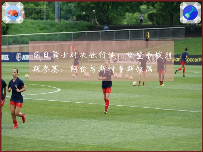 明日骑士对决独行侠，哈登和埃利斯参赛，阿伦与斯特鲁斯缺席