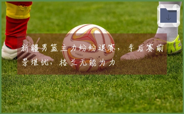 新疆男篮主力纷纷退赛，季后赛前景堪忧，格兰无能为力