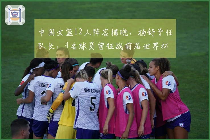 中国女篮12人阵容揭晓，杨舒予任队长，4名球员曾征战前届世界杯