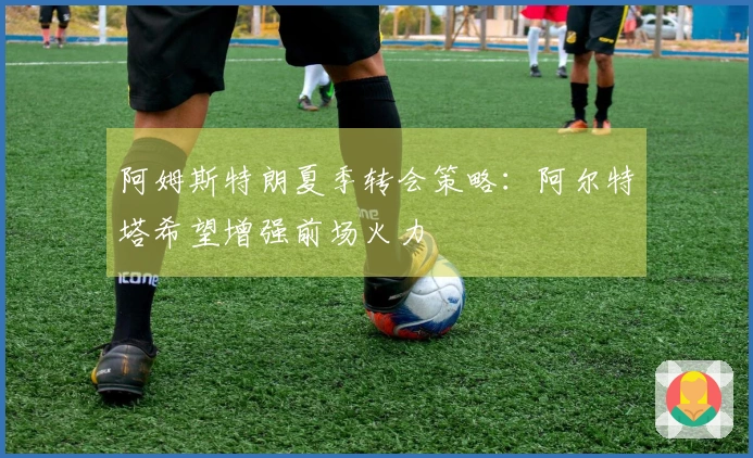 阿姆斯特朗夏季转会策略：阿尔特塔希望增强前场火力