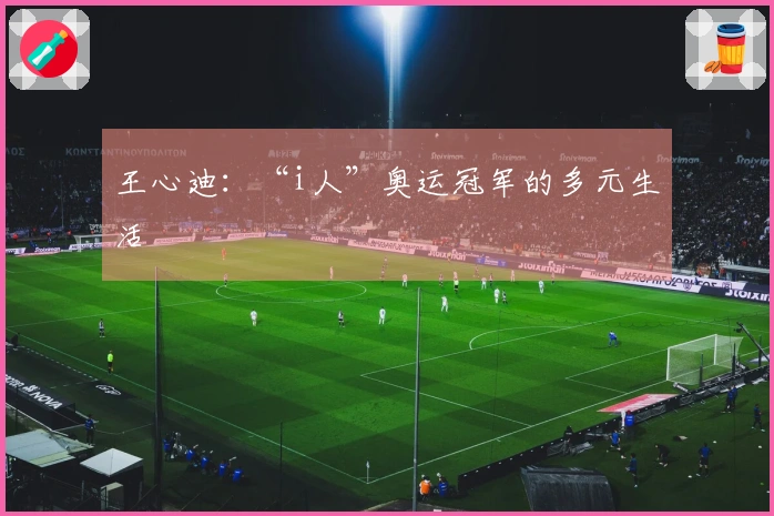 王心迪：“i人”奥运冠军的多元生活