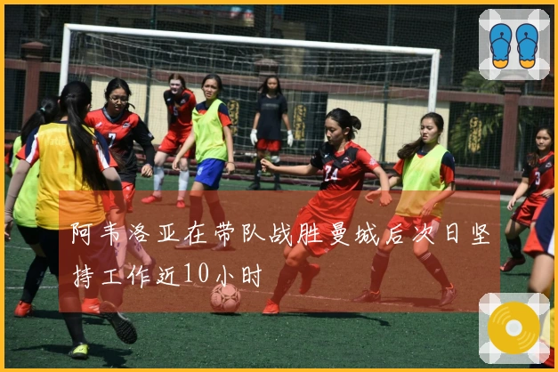 阿韦洛亚在带队战胜曼城后次日坚持工作近10小时