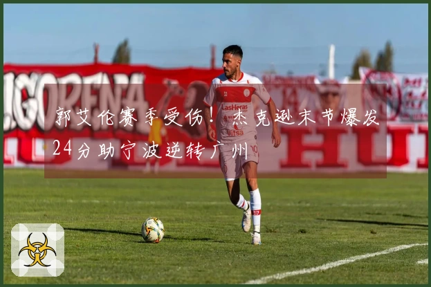 郭艾伦赛季受伤！杰克逊末节爆发24分助宁波逆转广州