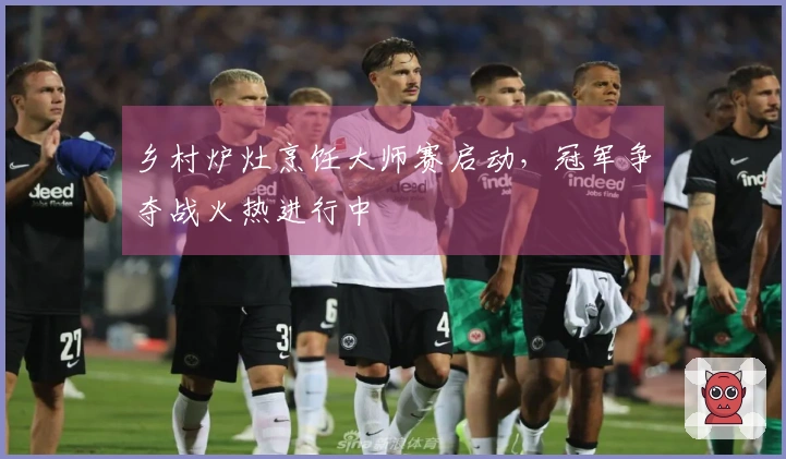 乡村炉灶烹饪大师赛启动，冠军争夺战火热进行中