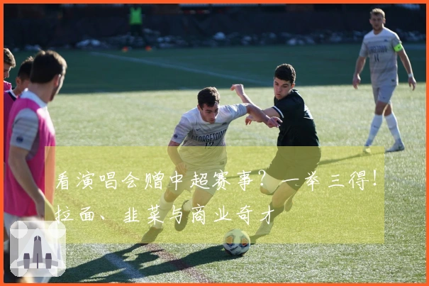 看演唱会赠中超赛事？一举三得！拉面、韭菜与商业奇才